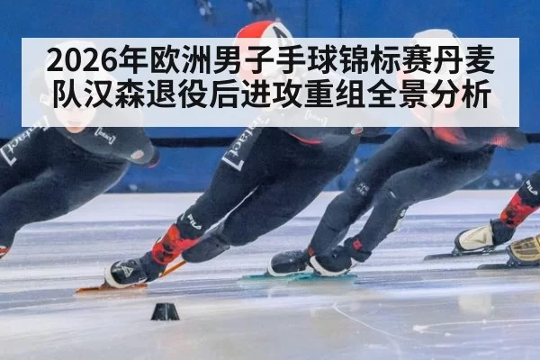 2026年欧洲男子手球锦标赛丹麦队汉森退役后进攻重组全景分析
